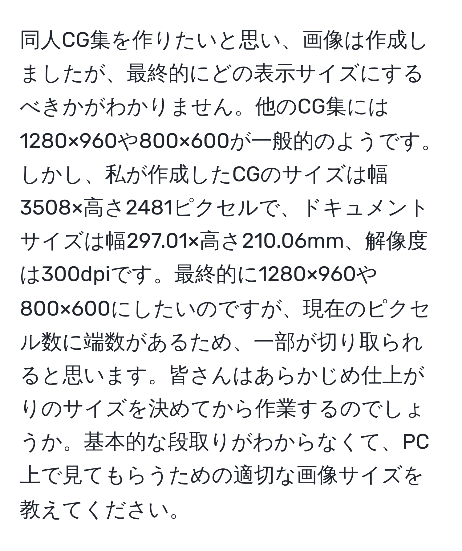 同人CG集を作りたいと思い、画像は作成しましたが、最終的にどの表示サイズにするべきかがわかりません。他のCG集には1280×960や800×600が一般的のようです。しかし、私が作成したCGのサイズは幅3508×高さ2481ピクセルで、ドキュメントサイズは幅297.01×高さ210.06mm、解像度は300dpiです。最終的に1280×960や800×600にしたいのですが、現在のピクセル数に端数があるため、一部が切り取られると思います。皆さんはあらかじめ仕上がりのサイズを決めてから作業するのでしょうか。基本的な段取りがわからなくて、PC上で見てもらうための適切な画像サイズを教えてください。