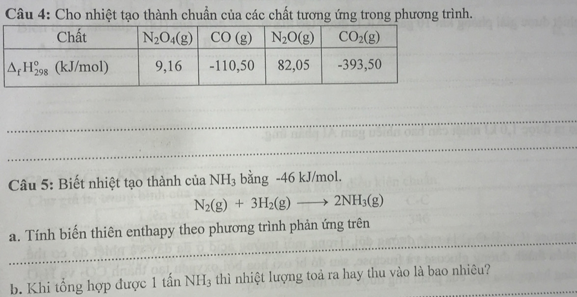 Cho nhiệt tạo thành chuẩn của các chất tương ứng trong phương trình.
_
_
_
Câu 5: Biết nhiệt tạo thành của NH_3 bằng -46 kJ/mol.
N_2(g)+3H_2(g)to 2NH_3(g)
_
a. Tính biến thiên enthapy theo phương trình phản ứng trên
_
b. Khi tổng hợp được 1 that anNH_3 thì nhiệt lượng toả ra hay thu vào là bao nhiêu?