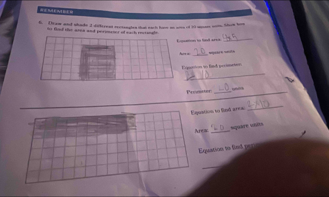 REMEMBER 
6. Draw and shade 2 different rectangles that each have an area of 20 square units. Show bow 
to find the area and perimeter of each rectangle. 
ation to find area 
_ 
ea! _square units 
quation to find perimeters 
_ 
Perimeter: _units_ 
ation to find area: 
_ 
ea:_ 
square units 
Equation to 
_