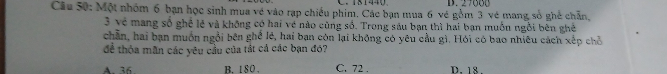 181440. D. 27000
Câu 50: Một nhóm 6 bạn học sinh mua vé vào rạp chiếu phim. Các bạn mua 6 vé gồm 3 vé mang số ghế chẵn,
3 về mang số ghể lẻ và không có hai vé nào cùng số. Trong sáu bạn thì hai bạn muốn ngồi bên ghế
chần, hai bạn muồn ngồi bên ghế lẻ, hai bạn còn lại không có yêu cầu gì. Hỏi có bao nhiêu cách xếp chỗ
đề thỏa mãn các yêu cầu của tất cả các bạn đó?
A. 36 B. 180. C. 72. D. 18.