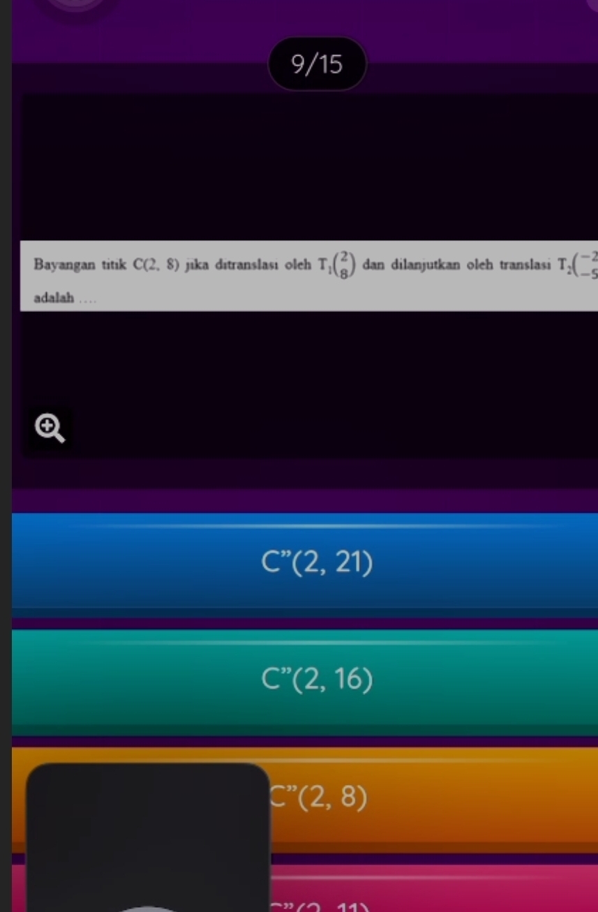 9/15
Bayangan titik C(2,8) jika ditranslasi oleh T_1(_8^(2) dan dilanjutkan oleh translasi T_2)(_(-5)^(-2)
adalah .… …
C''(2,21)
C''(2,16)
(2,8)