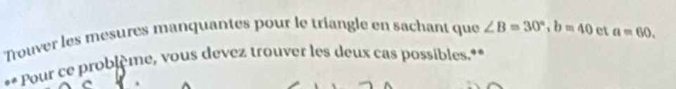 Trouver les mesures manquantes pour le triangle en sachant que ∠ B=30°, b=40 et a=60. 
** Pour ce problème, vous devez trouver les deux cas possibles.** 
.