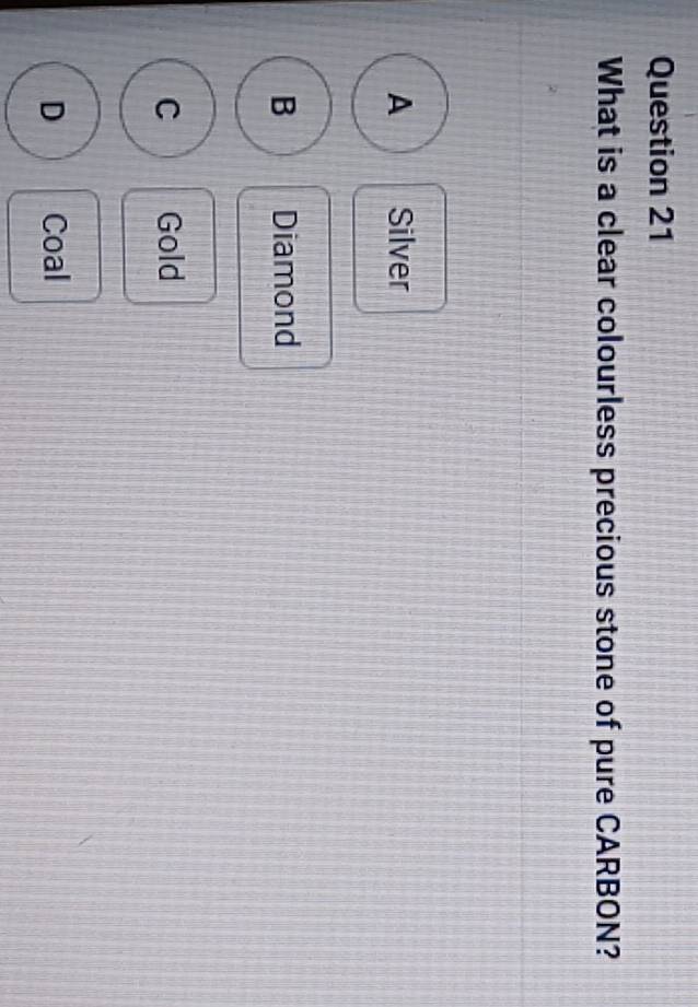 What is a clear colourless precious stone of pure CARBON?
A Silver
B Diamond
C Gold
D Coal