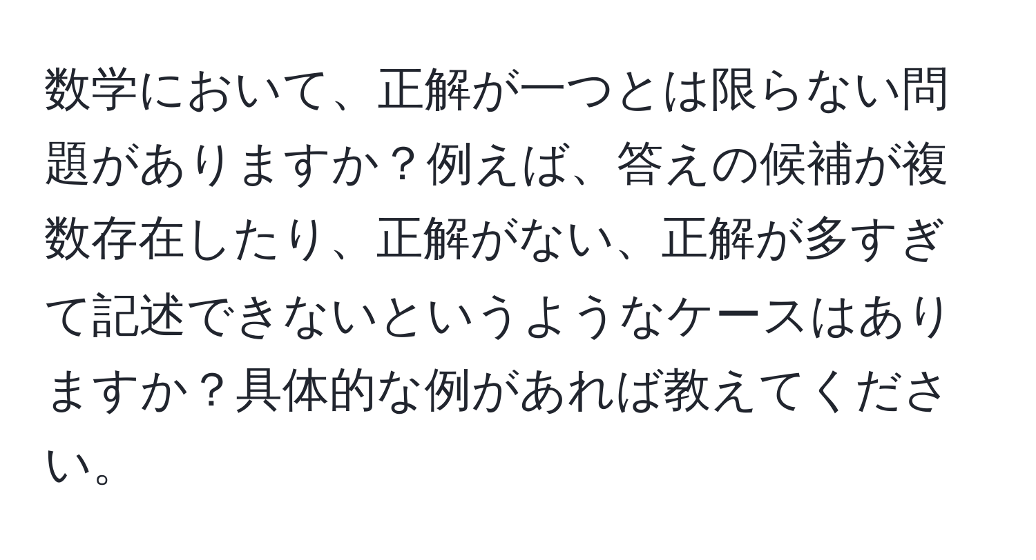 数学において、正解が一つとは限らない問題がありますか？例えば、答えの候補が複数存在したり、正解がない、正解が多すぎて記述できないというようなケースはありますか？具体的な例があれば教えてください。