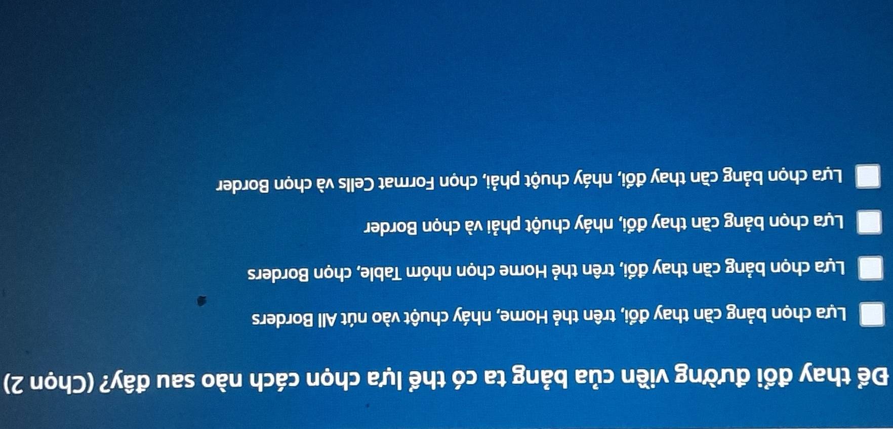 Để thay đổi đường viền của bảng ta có thể lựa chọn cách nào sau đây? (Chọn 2)
Lựa chọn bảng cần thay đổi, trên thẻ Home, nháy chuột vào nút All Borders
Lựa chọn bảng cần thay đổi, trên thẻ Home chọn nhóm Table, chọn Borders
Lựa chọn bảng cần thay đổi, nháy chuột phải và chọn Border
Lựa chọn bảng cần thay đổi, nháy chuột phải, chọn Format Cells và chọn Border
