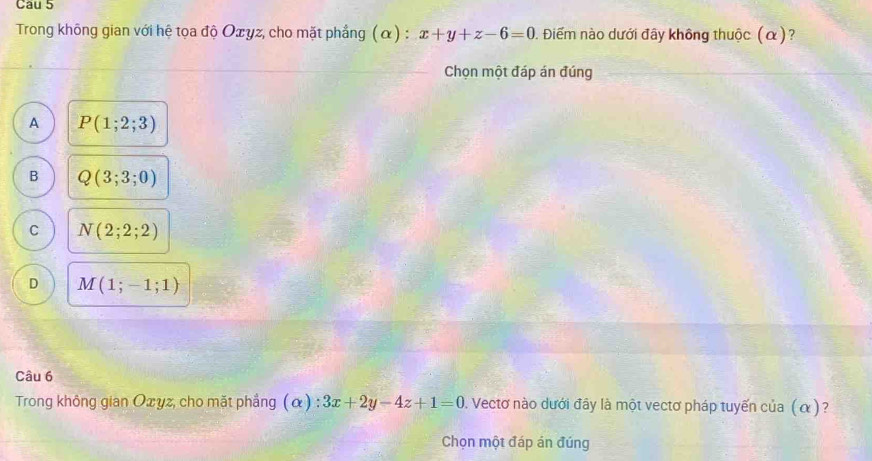 Cau 5
Trong không gian với hệ tọa độ Oxyz, cho mặt phẳng (α) : x+y+z-6=0 0. Điểm nào dưới đây không thuộc (α)?
Chọn một đáp án đúng
A P(1;2;3)
B Q(3;3;0)
C N(2;2;2)
D M(1;-1;1)
Câu 6
Trong không gian Oxyz, cho mặt phẳng (α) : 3x+2y-4z+1=0. Vectơ nào dưới đây là một vectơ pháp tuyến của (α)?
Chọn một đáp án đúng