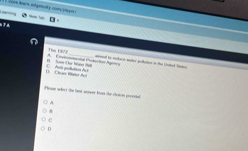 .core. learn.edgenuity.com/player
Learning New Tab
§ 7 A
The 1972_ aimed to reduce water pollution in the United States.
A. Environmental Protection Agency
B. Save Our Water Bill
C. Anti-pollution Act
D. Clean Water Act
Please select the best answer from the choices provided
A
B
C
D