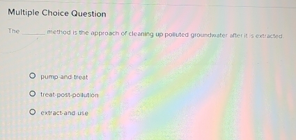 Question
The_ method is the approach of cleaning up polluted groundwater after it is extracted.
pump-and treat
treat-post-pollution
extract-and use