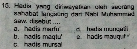 Hadis yang diriwayatkan oleh seorang
sahabat langsung dari Nabi Muhammad
saw. disebut ....
a. hadis marfu' d. hadis munqatil
b. hadis maqtu' e. hadis mauquf
c. hadis mursal