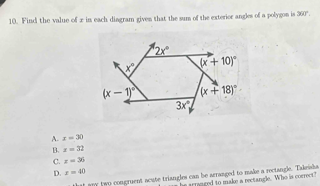 Find the value of x in each diagram given that the sum of the exterior angles of a polygon is 360°.
A. x=30
B. x=32
C. x=36
D. x=40
hat any two congruent acute triangles can be arranged to make a rectangle. Takeisha
he arranged to make a rectangle. Who is correct?