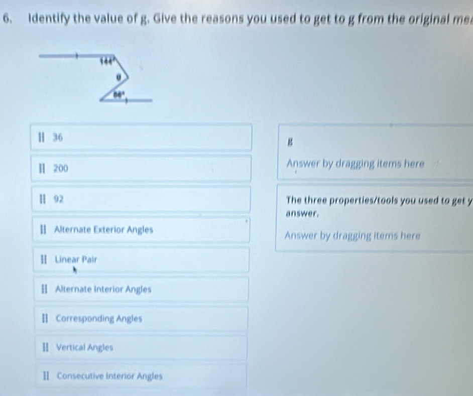 Identify the value of g. Give the reasons you used to get to g from the original me
144°
0
66°
Ⅱ 36
g 
Ⅱ 200 Answer by dragging items here 
Ⅱ 92 The three properties/tools you used to get y 
answer. 
 Alternate Exterior Angles 
Answer by dragging items here 
Ⅱ Linear Pair 
[ Alternate Interior Angles 
Ⅱ Corresponding Angles 
Ⅱ Vertical Angles 
Ⅱ Consecutive Interior Angles