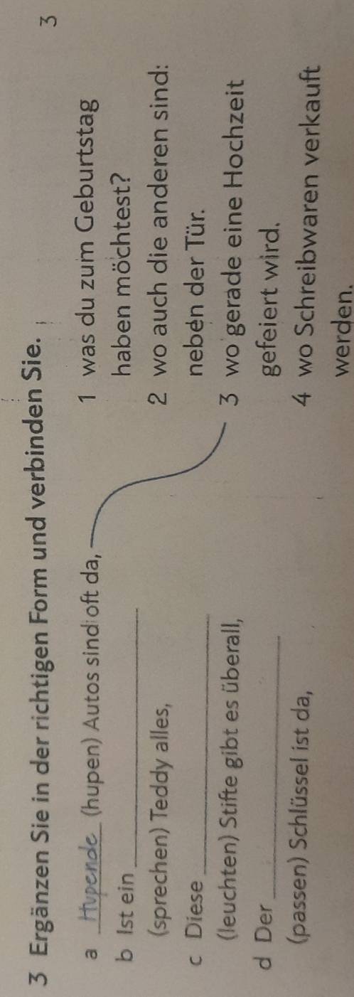 Ergänzen Sie in der richtigen Form und verbinden Sie. 
3 
a 1 was du zum Geburtstag 
_(hupen) Autos sind oft da, 
b lst ein_ haben möchtest? 
(sprechen) Teddy alles, 2 wo auch die anderen sind: 
c Diese _neben der Tür. 
(leuchten) Stifte gibt es überall, 3 wo gerade eine Hochzeit 
d Der_ gefeiert wird. 
(passen) Schlüssel ist da,
4 wo Schreibwaren verkauft 
werden.