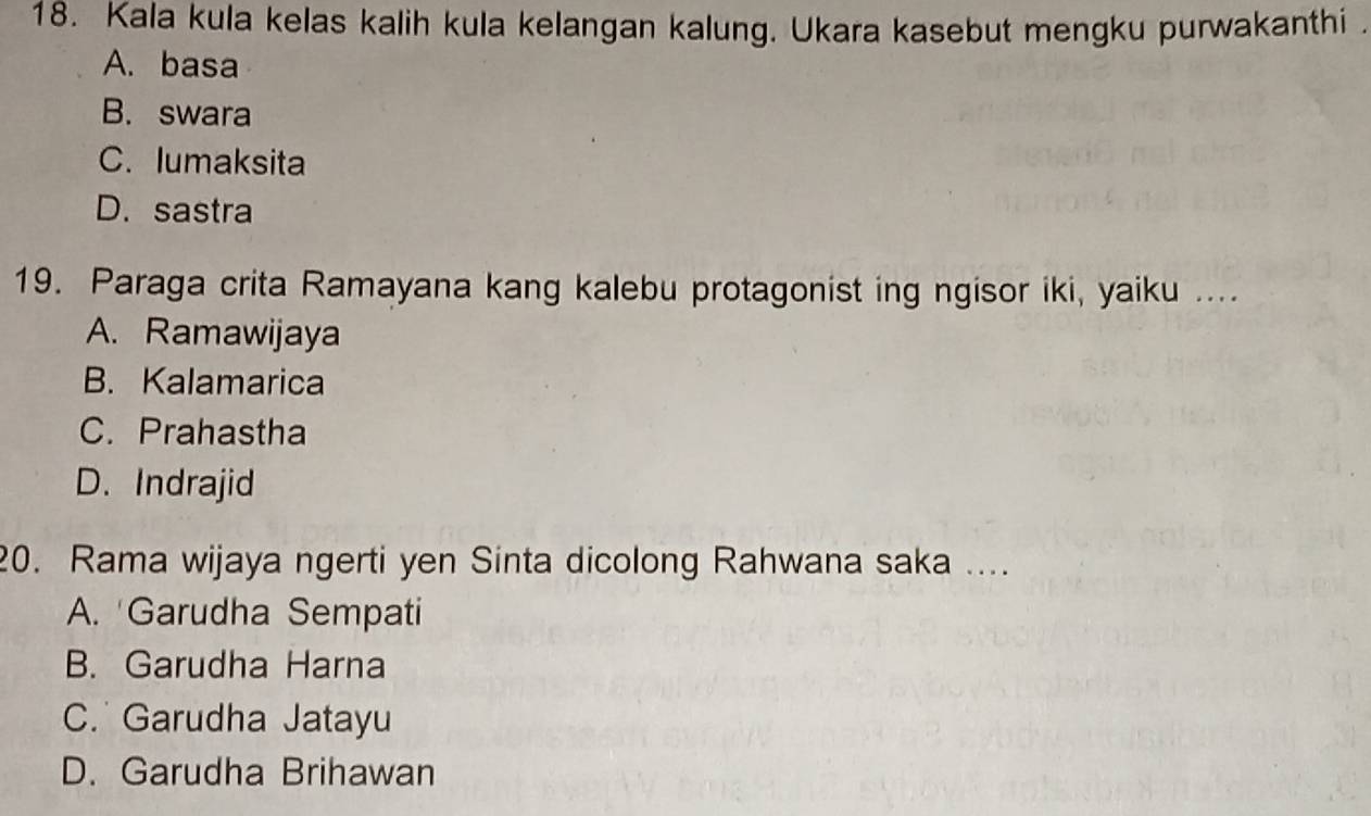 Kala kula kelas kalih kula kelangan kalung. Ukara kasebut mengku purwakanthi .
A. basa
B. swara
C. lumaksita
D.sastra
19. Paraga crita Ramayana kang kalebu protagonist ing ngisor iki, yaiku ....
A. Ramawijaya
B. Kalamarica
C. Prahastha
D. Indrajid
20. Rama wijaya ngerti yen Sinta dicolong Rahwana saka ....
A. 'Garudha Sempati
B. Garudha Harna
C. Garudha Jatayu
D. Garudha Brihawan