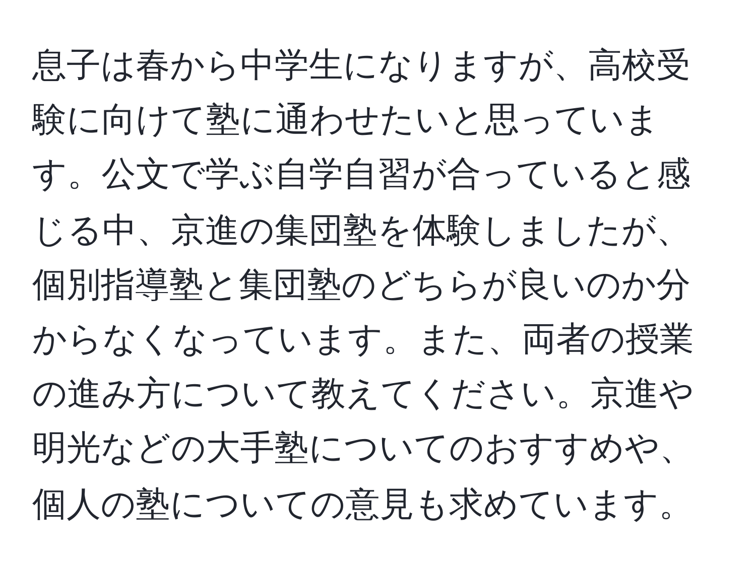 息子は春から中学生になりますが、高校受験に向けて塾に通わせたいと思っています。公文で学ぶ自学自習が合っていると感じる中、京進の集団塾を体験しましたが、個別指導塾と集団塾のどちらが良いのか分からなくなっています。また、両者の授業の進み方について教えてください。京進や明光などの大手塾についてのおすすめや、個人の塾についての意見も求めています。