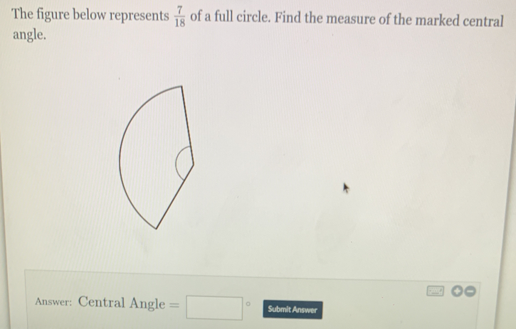 The figure below represents  7/18  of a full circle. Find the measure of the marked central 
angle. 
Answer: Central Angle =□° Submit Answer