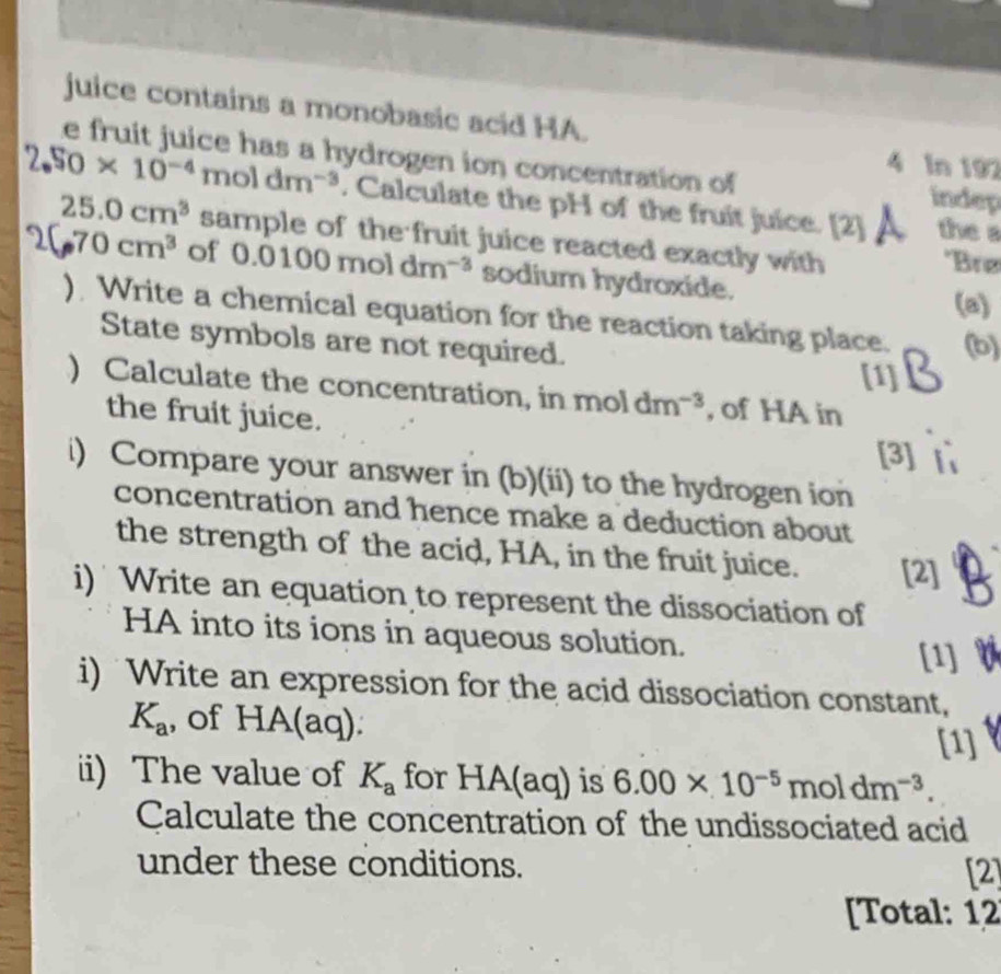 juice contains a monobasic acid HA. 
e fruit juice has a hydrogen ion concentration of indep 
4 In 192
2.50* 10^(-4)moldm^(-3). Calculate the pH of the fruit juice. [2] the
25.0cm^3 sample of the fruit juice reacted exactly with *Brø
70cm^3 of 0.0100moldm^(-3) sodium hydroxide. 
(a) 
) Write a chemical equation for the reaction taking place. (b) 
State symbols are not required. 
[1] 
) Calculate the concentration, in mol dm^(-3) , of HA in 
the fruit juice. 
[3] 
i) Compare your answer in (b)(ii) to the hydrogen ion 
concentration and hence make a deduction about 
the strength of the acid, HA, in the fruit juice. [2] 
i) Write an equation to represent the dissociation of 
HA into its ions in aqueous solution. 
[1] 
i) Write an expression for the acid dissociation constant,
K_a , of HA(aq). 
[1] 
ii) The value of K_a for HA(aq) is 6.00* 10^(-5)moldm^(-3). 
Calculate the concentration of the undissociated acid 
under these conditions. [2] 
[Total: 12