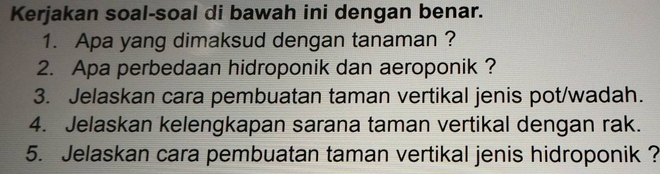 Kerjakan soal-soal di bawah ini dengan benar. 
1. Apa yang dimaksud dengan tanaman ? 
2. Apa perbedaan hidroponik dan aeroponik ? 
3. Jelaskan cara pembuatan taman vertikal jenis pot/wadah. 
4. Jelaskan kelengkapan sarana taman vertikal dengan rak. 
5. Jelaskan cara pembuatan taman vertikal jenis hidroponik ?