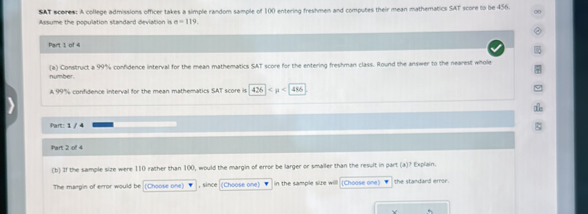 SAT scores: A college admissions officer takes a simple random sample of 100 entering freshmen and computes their mean mathematics SAT score to be 456. 
∞ 
Assume the population standard deviation is sigma =119. 
Part 1 of 4 
(a) Construct a 99% confidence interval for the mean mathematics SAT score for the entering freshman class. Round the answer to the nearest whole 
number. 
A 99% confidence interval for the mean mathematics SAT score is 426 <486</tex> 
Part: 1 / 4 
Part 2 of 4 
(b) If the sample size were 110 rather than 100, would the margin of error be larger or smaller than the result in part (a)? Explain. 
The margin of error would be (Choose one) , since (Choose one) in the sample size will (Choose one) the standard error.