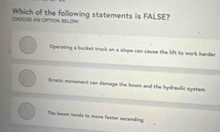 Which of the following statements is FALSE?
CHOOSE AN OPTION BELOW
Operating a bucket truck on a slope can cause the lift to work harder
Erratic movement can damage the boom and the hydraulic system
The boom tends to move faster ascending