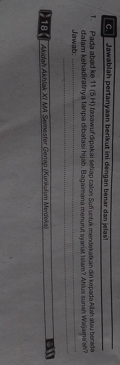 Jawablah pertanyaan berikut ini dengan benar dan jelas! 
1. Pada abad ke 11 (5 H) tasawuf dipakai setiap calon Sufi untuk mendekatkan diri kepada Allah atau berada 
dalam kehadiratnya tanpa dibatasi hijab. Bagaimana menurut syariat Islam? Ahlus sunah Waljama'ah? 
Jawab:_ 
_ 
18 Akidah Akhlak XI MA Semester Genap (Kurikulum Merdeka)