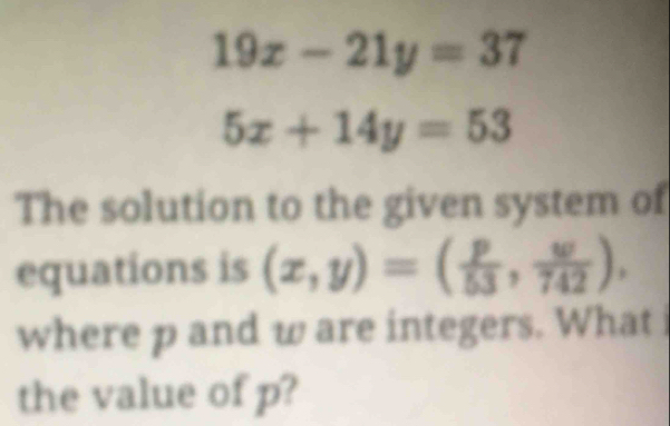 19x-21y=37
5x+14y=53
The solution to the given system of
equations is (x,y)=( p/53 , w/742 ), 
where p and w are integers. What 
the value of p?