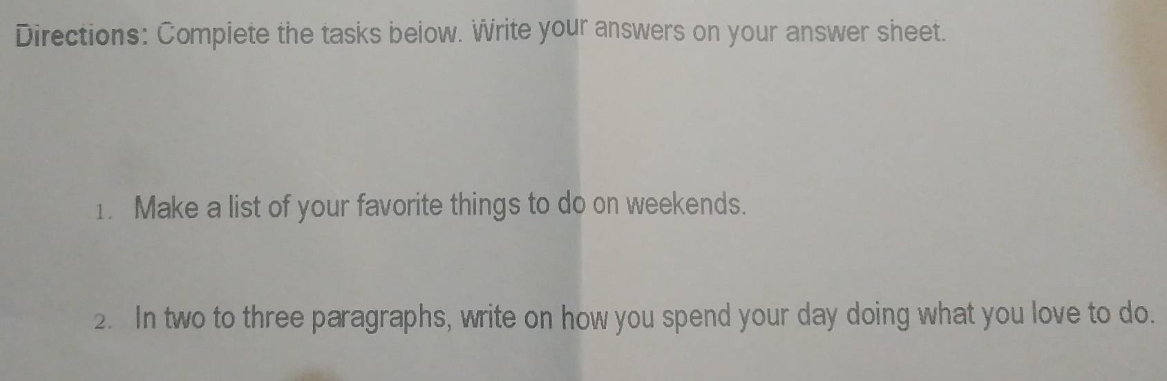 Directions: Compiete the tasks below. Write your answers on your answer sheet. 
1. Make a list of your favorite things to do on weekends. 
2. In two to three paragraphs, write on how you spend your day doing what you love to do.