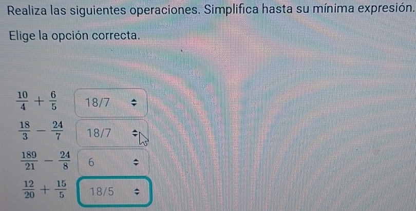 Realiza las siguientes operaciones. Simplifica hasta su mínima expresión. 
Elige la opción correcta.
 10/4 + 6/5  18/7
 18/3 - 24/7  18/7
 189/21 - 24/8  6
 12/20 + 15/5  1 8/5