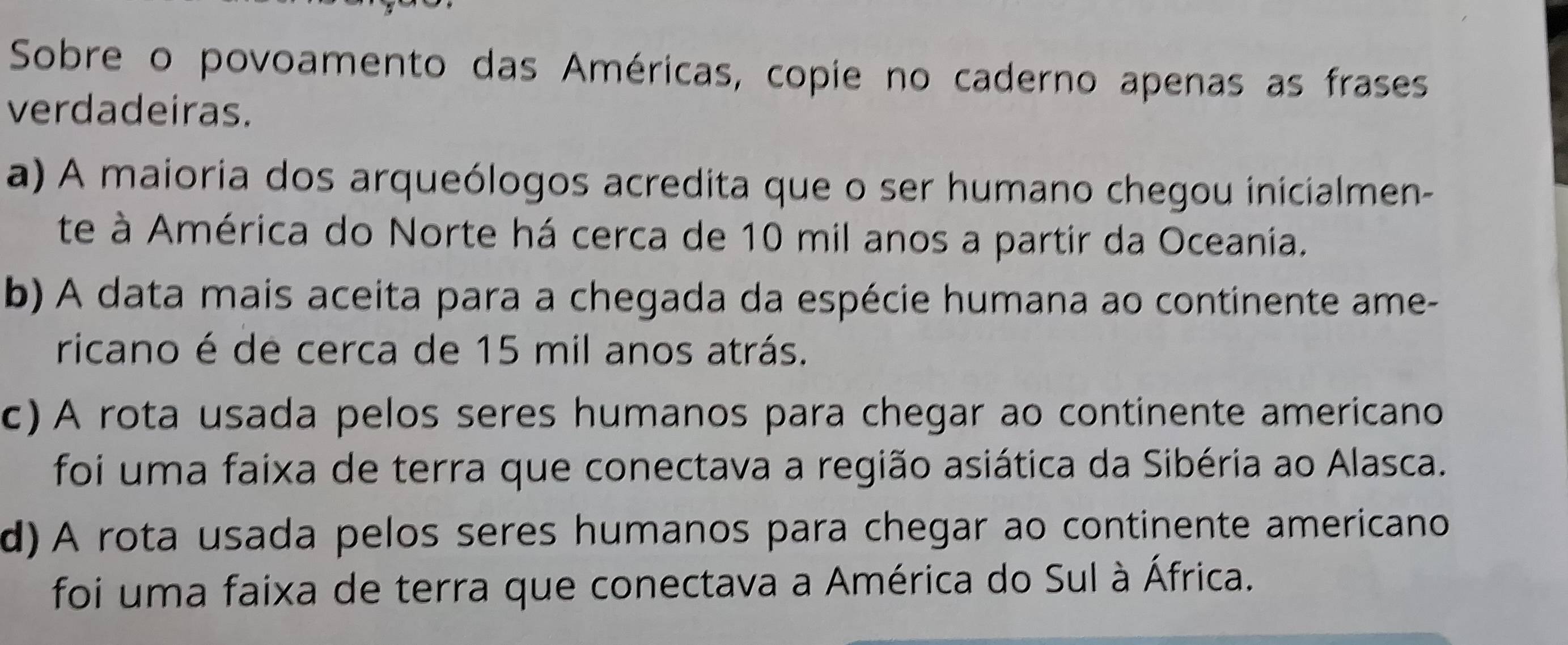 Sobre o povoamento das Américas, copie no caderno apenas as frases
verdadeiras.
a) A maioria dos arqueólogos acredita que o ser humano chegou inicialmen-
te à América do Norte há cerca de 10 mil anos a partir da Oceania.
b) A data mais aceita para a chegada da espécie humana ao continente ame-
ricano é de cerca de 15 mil anos atrás.
c) A rota usada pelos seres humanos para chegar ao continente americano
foi uma faixa de terra que conectava a região asiática da Sibéria ao Alasca.
d) A rota usada pelos seres humanos para chegar ao continente americano
foi uma faixa de terra que conectava a América do Sul à África.