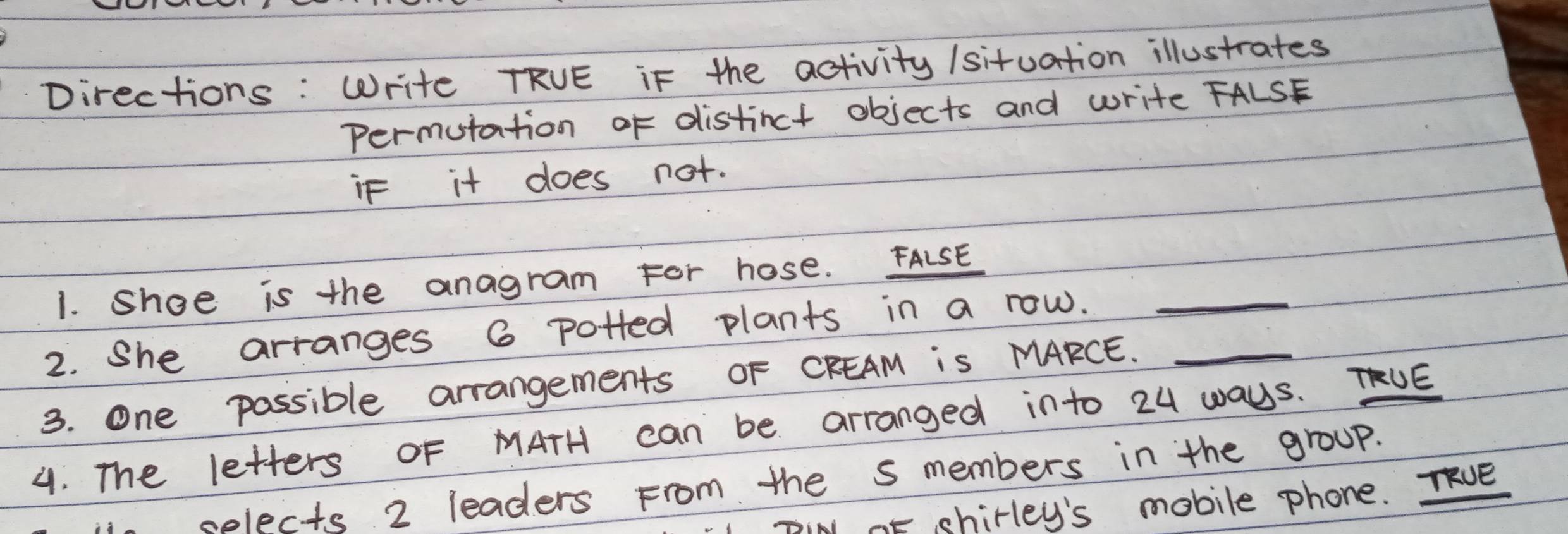 Directions : Write TRVE iF the activity /situation illustrates 
Permutation of distinct objects and write FALSE 
if it does not. 
1. shoe is the anagram For hose. FALSE 
2. She arranges 6 potted plants in a row._ 
3. one possible arrangements OF CFEAM is MARCE._ 
4. The letters oF MATH can be arranged into 24 waUs. TUE 
selects 2 leaders From the s members in the group. 
TIN oF shirley's mobile phone. Te