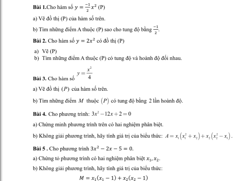 Bài 1.Cho hàm số y= (-1)/2 x^2(P)
a) Vẽ đồ thị (P) của hàm số trên. 
b) Tìm những điểm A thuộc (P) sao cho tung độ bằng  (-1)/2 . 
Bài 2. Cho hàm số y=2x^2 có đồ thị (P) 
a) Vẽ (P) 
b) Tìm những điểm A thuộc (P) có tung độ và hoành độ đối nhau. 
Bài 3. Cho hàm số y= x^2/4 
a) Vẽ đồ thị (P) của hàm số trên. 
b) Tìm những điểm M thuộc (P) có tung độ bằng 2 lần hoành độ. 
Bài 4. Cho phương trình: 3x^2-12x+2=0
a) Chứng minh phương trình trên có hai nghiệm phân biệt. 
b) Không giải phương trình, hãy tính giá trị của biểu thức: A=x_1(x_1^(2+x_2))+x_2(x_2^(2-x_1)). 
Bài 5 . Cho phương trình 3x^2-2x-5=0. 
a) Chứng tỏ phương trình có hai nghiệm phân biệt x_1, x_2. 
b) Không giải phương trình, hãy tính giá trị của biểu thức:
M=x_1(x_1-1)+x_2(x_2-1)