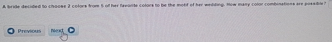 A bride decided to choose 2 colors from 5 of her favorite colors to be the motif of her wedding. How many color combinations are possible? 
Previous Next