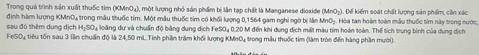 Trong quá trình sản xuất thuốc tím (KMnO_4) 1, một lượng nhỏ sản phẩm bị lần tạp chất là Manganese dioxide (MnO_2) Đ. Đế kiểm soát chất lượng sản phẩm, cần xác 
định hàm lượng 1 (MnO_4 trong mẫu thuốc tím. Một mẫu thuốc tím có khối lượng 0, 1564 gam nghi ngờ bị lần MnO_2. Hòa tan hoàn toàn mẫu thuốc tím này trong nước, 
sau đó thêm dung dịch H_2SO_4 loãng dư và chuẩn độ bằng dung dịch Fe SO_4 0, 20 M đến khi dung dịch mất màu tím hoàn toàn. Thể tích trung bình của dung dịch
FeSO_4 tiêu tốn sau 3 lần chuẩn độ là 24,50 mL.Tính phần trăm khối lượng KMnO₄ trong mẫu thuốc tím (làm tròn đến hàng phần mười).