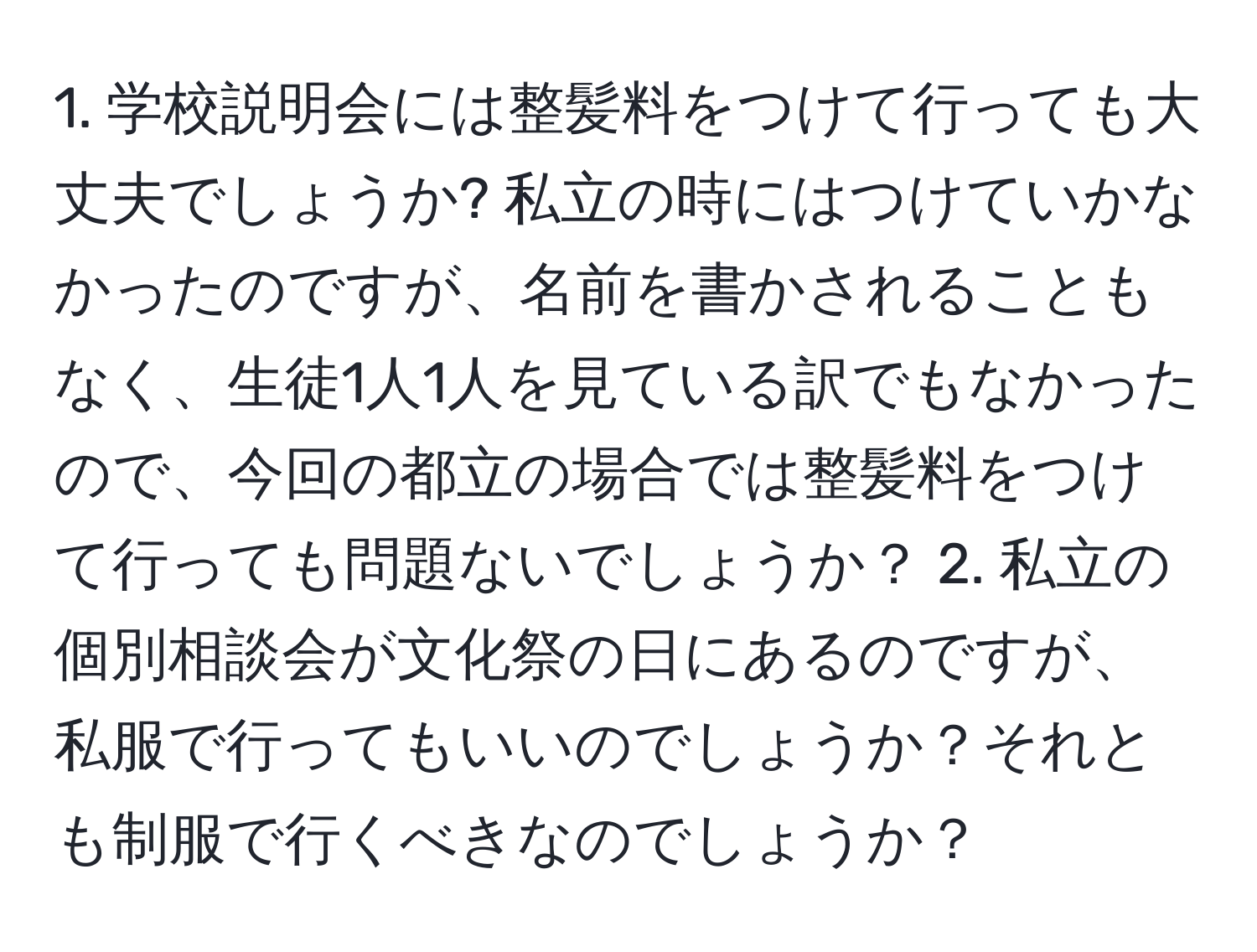 学校説明会には整髪料をつけて行っても大丈夫でしょうか? 私立の時にはつけていかなかったのですが、名前を書かされることもなく、生徒1人1人を見ている訳でもなかったので、今回の都立の場合では整髪料をつけて行っても問題ないでしょうか？ 2. 私立の個別相談会が文化祭の日にあるのですが、私服で行ってもいいのでしょうか？それとも制服で行くべきなのでしょうか？