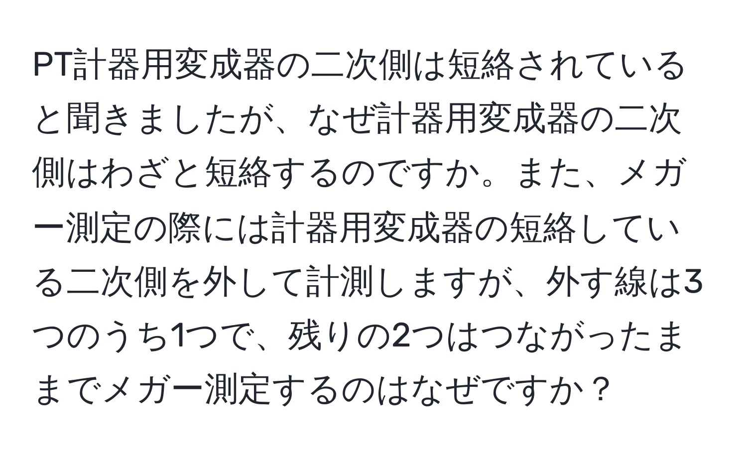 PT計器用変成器の二次側は短絡されていると聞きましたが、なぜ計器用変成器の二次側はわざと短絡するのですか。また、メガー測定の際には計器用変成器の短絡している二次側を外して計測しますが、外す線は3つのうち1つで、残りの2つはつながったままでメガー測定するのはなぜですか？