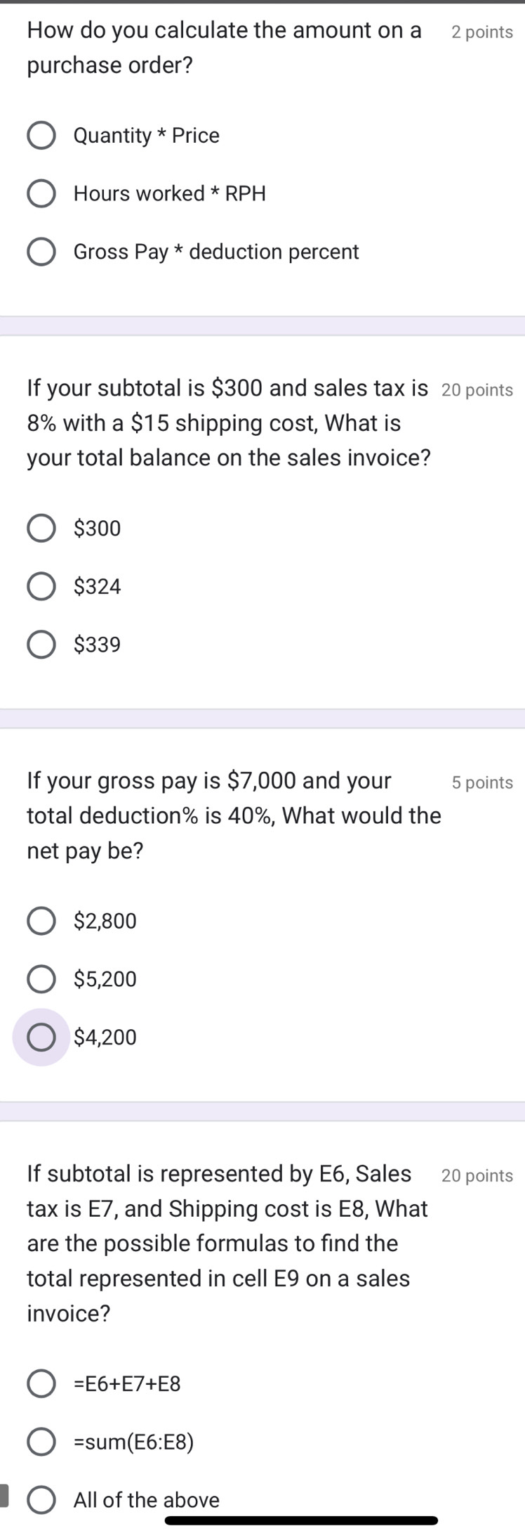 How do you calculate the amount on a 2 points
purchase order?
Quantity * Price
Hours worked * RPH
Gross Pay * deduction percent
If your subtotal is $300 and sales tax is 20 points
8% with a $15 shipping cost, What is
your total balance on the sales invoice?
$300
$324
$339
If your gross pay is $7,000 and your 5 points
total deduction % is 40%, What would the
net pay be?
$2,800
$5,200
$4,200
If subtotal is represented by E6, Sales 20 points
tax is E7, and Shipping cost is E8, What
are the possible formulas to find the
total represented in cell E9 on a sales
invoice?
=E6+E7+E8
=sum(E6:E8)
All of the above