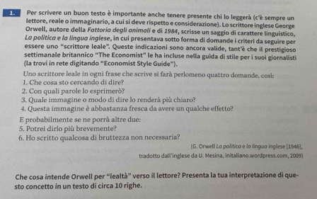 Per scrivere un buon testo è importante anche tenere presente chi lo leggerà (c'è sempre un 
lettore, reale o immaginario, a cui si deve rispetto e considerazione). Lo scrittore inglese George 
Orwell, autore della Fattoría degli animali e di 1984, scrisse un saggio di carattere linguistico, 
La politica e lα língua inglese, in cui presentava sotto forma di domande i criteri da seguire per 
essere uno “scrittore leale”. Queste indicazioni sono ancora valide, tant'è che il prestigioso 
settimanale britannico “The Economist” le ha incluse nella guida di stile per i suoi giornalisti 
(la trovi in rete digitando “Economist Style Guide”). 
Uno scrittore leale in ogni frase che scrive si farà perlomeno quattro domande, cosk: 
1. Che cosa sto cercando di dire? 
2. Con quali parole lo esprimerò? 
3. Quale immagine o modo di dire lo renderà più chiaro? 
4. Questa immagine è abbastanza fresca da avere un qualche effetto? 
E probabilmente se ne porrà altre due: 
5. Potrei dirlo più brevemente? 
6. Ho scritto qualcosa di bruttezza non necessaria? 
(G. Orwell La politica e la lingua inglese [1946], 
tradotto dall'inglese da U. Mesina, initaliano.wordpress.com, 2009) 
Che cosa intende Orwell per “lealtà” verso il lettore? Presenta la tua interpretazione di que- 
sto concetto in un testo di circa 10 righe.