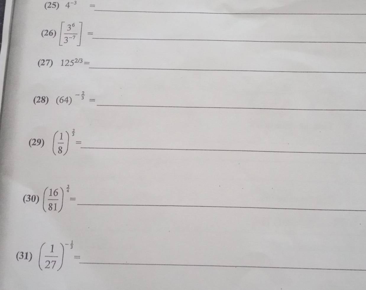 (25) 4^(-3)=
_
2° )[ 3^6/3^(-7) ]=. _ 
a 
_ 
(27) 125^(2/3)=
_ 
(28) (64)^- 2/3 =
(29) ( 1/8 )^ 2/3 =_  _ 
(30) ( 16/81 )^ 3/4 = _ 
(31) ( 1/27 )^- 1/3 = _