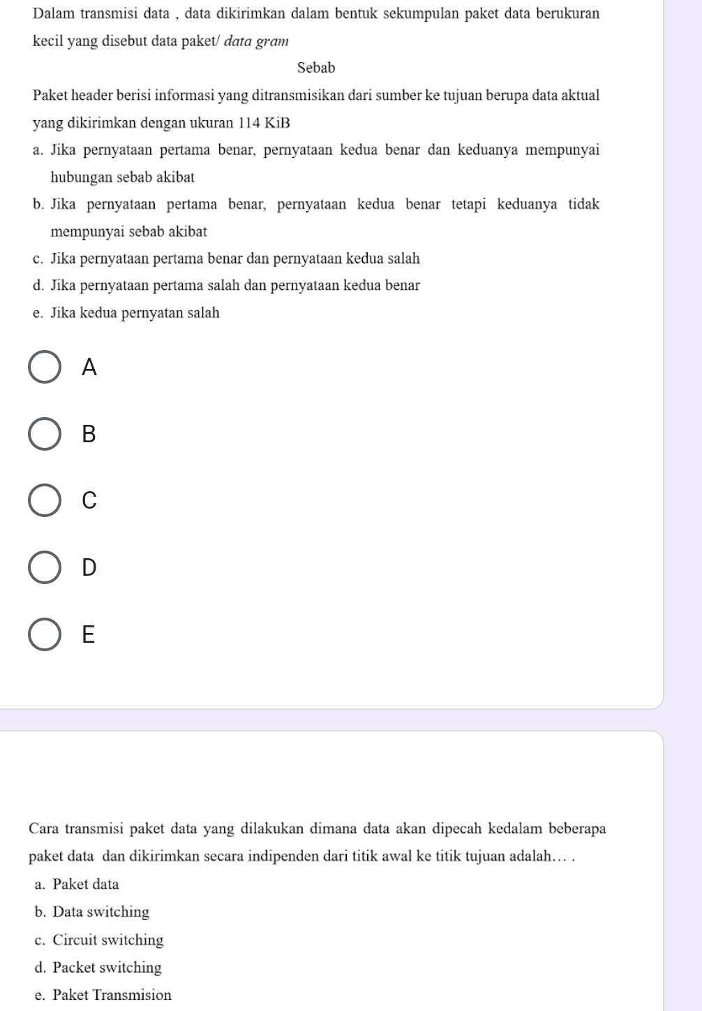 Dalam transmisi data , data dikirimkan dalam bentuk sekumpulan paket data berukuran
kecil yang disebut data paket/ data gram
Sebab
Paket header berisi informasi yang ditransmisikan dari sumber ke tujuan berupa data aktual
yang dikirimkan dengan ukuran 114 KiB
a. Jika pernyataan pertama benar, pernyataan kedua benar dan keduanya mempunyai
hubungan sebab akibat
b. Jika pernyataan pertama benar, pernyataan kedua benar tetapi keduanya tidak
mempunyai sebab akibat
c. Jika pernyataan pertama benar dan pernyataan kedua salah
d. Jika pernyataan pertama salah dan pernyataan kedua benar
e. Jika kedua pernyatan salah
A
B
C
D
E
Cara transmisi paket data yang dilakukan dimana data akan dipecah kedalam beberapa
paket data dan dikirimkan secara indipenden dari titik awal ke titik tujuan adalah… .
a. Paket data
b. Data switching
c. Circuit switching
d. Packet switching
e. Paket Transmision