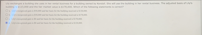 Lily exchanges a building she uses in her rental business for a building owned by Kendall. She will use the building in her rental business. The adjusted basis of Lily's
building is $120,000 and the fair market value is $170,000. Which of the following statements is correct?
a. Lily's recognized gain is $50,000 and her basis for the builling received is $120,000.
b. Lily's recognized gain is $50,000 and her basis for the building received is $170,000.
c. Lily's recognized gain is $0 and her basis for the building received is $170,000.
d. Lily's recognized gain is $0 and her basis for the building received is $120,000.