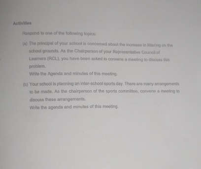 Activities 
Respond to one of the following topics: 
(a) The principal of your school is concerned about the increase in littering on the 
school grounds. As the Chairperson of your Representative Council of 
Learners (RCL), you have been asked to convene a meeting to discuss this 
problem. 
Write the Agenda and minutes of this meeting. 
(b) Your school is planning an inter-school sports day. There are many arrangements 
to be made. As the chairperson of the sports committee, convene a meeting to 
discuss these arrangements. 
Write the agenda and minutes of this meeting.