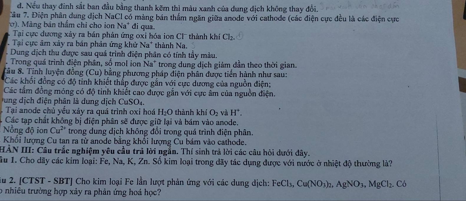 Nếu thay đinh sắt ban đầu bằng thanh kẽm thì màu xanh của dung dịch không thay đổi.
Tâu 7. Điện phân dung dịch NaCl có màng bán thấm ngăn giữa anode với cathode (các điện cực đều là các điện cực
σ). Màng bán thấm chỉ cho ion Na^+ đi qua.
Tại cực dương xảy ra bán phản ứng oxi hóa ion Cl¯ thành khí Cl_2.
Tại cực âm xảy ra bán phản ứng khử Na^+ thành Na.
Dung dịch thu được sau quá trình điện phân có tính tẩy màu.
Trong quá trình điện phân, Swidehat O mol ion Na^+ trong dung dịch giảm dần theo thời gian.
Xâu 8. Tịnh luyện đồng (Cu) bằng phương pháp điện phân được tiến hành như sau:
Các khối đồng có độ tinh khiết thấp được gắn với cực dương của nguồn điện;
Các tấm đồng mỏng có độ tinh khiết cao được gắn với cực âm của nguồn điện.
u ng dịch điện phân là dung dịch CuSO_4.. Tại anode chủ yểu xảy ra quá trình oxi hoá H_2O thành khí O_2 và H^+.
Các tạp chất không bị điện phân sẽ được giữ lại và bám vào anode.
Nồng độ ion Cu^(2+) trong dung dịch không đổi trong quá trình điện phân.
Khối lượng Cu tan ra từ anode bằng khối lượng Cu bám vào cathode.
HẢN III: Câu trắc nghiệm yêu cầu trả lời ngắn. Thí sinh trả lời các câu hỏi dưới đây.
ầu 1. Cho dãy các kim loại: Fe, Na, K, Zn. Số kim loại trong dãy tác dụng được với nước ở nhiệt độ thường là?
iu 2. [CTST - SBT] Cho kim loại Fe lần lượt phản ứng với các dung dịch: 1 FeCl_3, Cu(NO_3)_2,AgNO_3,MgCl_2. Cdot 0
o nhiêu trường hợp xảy ra phản ứng hoá học?