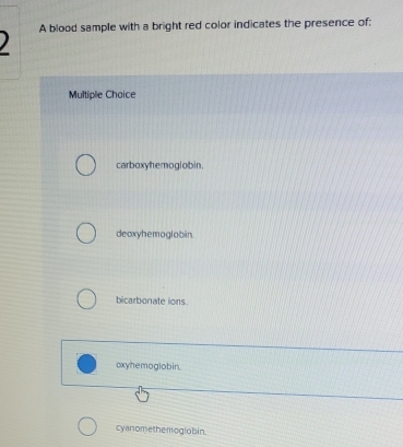 ) A blood sample with a bright red color indicates the presence of:
Multiple Choice
carboxyhemoglobin.
deoxyhemoglobin
bicarbonate ions.
oxyhemoglobin.
cyanomethemogiobin.