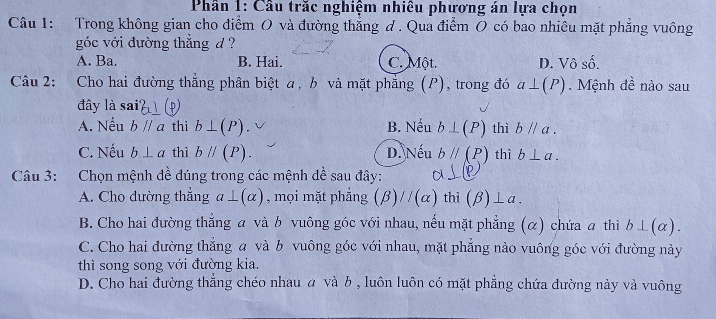 Phân 1: Câu trăc nghiệm nhiêu phương án lựa chọn
Câu 1: Trong không gian cho điểm O và đường thẳng d . Qua điểm O có bao nhiêu mặt phẳng vuông
góc với đường thắng d ?
A. Ba. B. Hai. C. Một. D. Vô số.
Câu 2: : Cho hai đường thắng phân biệt α, b và mặt phẳng (P), trong đó a⊥ (P). Mệnh đề nào sau
đây là sa 1
A. Nếu bparallel a thì b⊥ (P). B. Nếu b⊥ (P) thì bparallel a.
C. Nếu b⊥ a thì bparallel (P). D. Nếu bparallel (P) thì b⊥ a. 
Câu 3: :Chọn mệnh đề đúng trong các mệnh đề sau đây:
A. Cho đường thắng a⊥ (alpha ) , mọi mặt phắng (beta )//(alpha ) thì (beta )⊥ a.
B. Cho hai đường thắng α và b vuông góc với nhau, nếu mặt phẳng (α) chứa a thì b⊥ (alpha ).
C. Cho hai đường thắng α và b vuông góc với nhau, mặt phăng nào vuông góc với đường này
thì song song với đường kia.
D. Cho hai đường thẳng chéo nhau α và b , luôn luôn có mặt phẳng chứa đường này và vuông