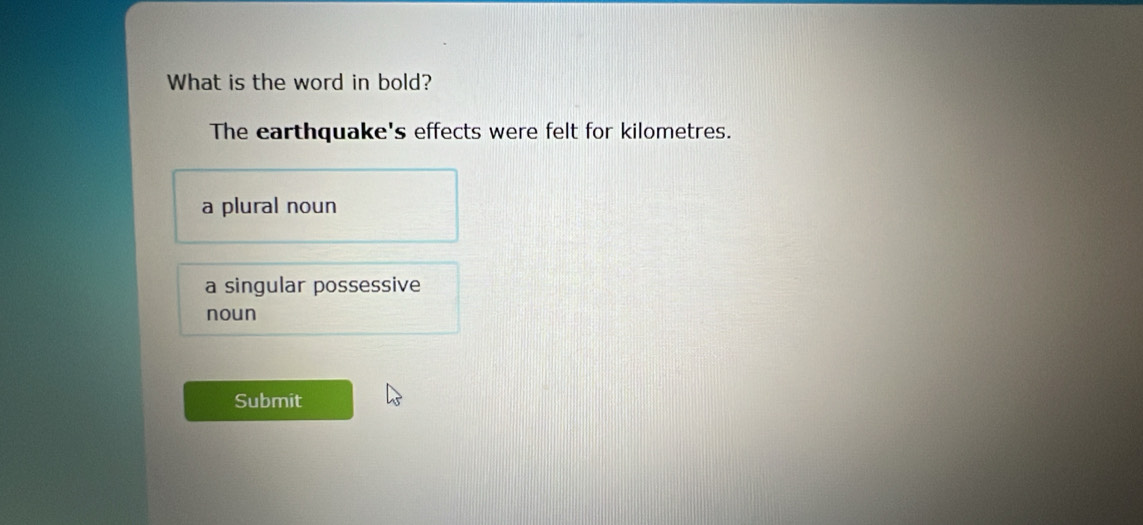 What is the word in bold?
The earthquake's effects were felt for kilometres.
a plural noun
a singular possessive
noun
Submit