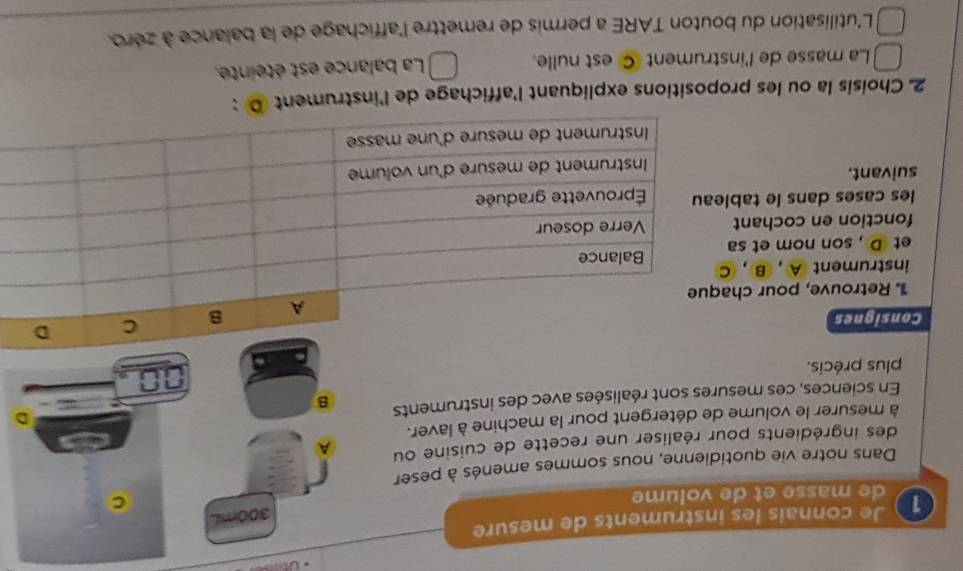 Je connais les instruments de mesure 
1 de masse et de volume 
Dans notre vie quotidienne, nous sommes amenés à peser 
des ingrédients pour réaliser une recette de cuisine ou 
à mesurer le volume de détergent pour la machine à laver. 
En sciences, ces mesures sont réalisées avec des instruments 
plus précis. 
Consignes 
1. Retrouve, pour chaq 
instrument A , B , C 
et D , son nom et sa 
fonction en cochant 
les cases dans le tablea 
suivant. 
2. Choisis la ou les propositions expliquant l'affichage de l'instrument D : 
La masse de l'instrument © est nulle. La balance est éteinte. 
L'utilisation du bouton TARE a permis de remettre l'affichage de la balance à zéro.