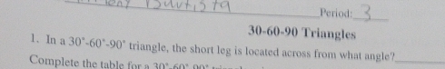 Period: 
_
30 - 60 - 90 Triangles 
1. In a 30°-60°-90° triangle, the short leg is located across from what angle?_ 
Complete the table for a 30°60°O0°