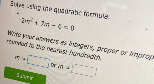 Solve using the quadratic formula.
-2m^2+7m-6=0
Write your answers as integers, proper or improp 
rounded to the nearest hundredth.
m=□ or m=□
Submit