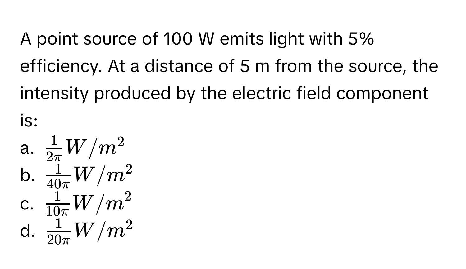 A point source of 100 W emits light with 5% efficiency. At a distance of 5 m from the source, the intensity produced by the electric field component is:
a. $ 1/2π  W/m^(2$
b. $frac1)40π W/m^(2$
c. $frac1)10π W/m^(2$
d. $frac1)20π W/m^2$