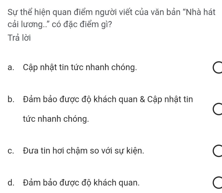 Sự thể hiện quan điểm người viết của văn bản “Nhà hát
cải lương..' có đặc điểm gì?
Trả lời
a. Cập nhật tin tức nhanh chóng.
^
b. Đảm bảo được độ khách quan & Cập nhật tin
tức nhanh chóng.
c. Đưa tin hơi chậm so với sự kiện.
C
d. Đảm bảo được độ khách quan.
C