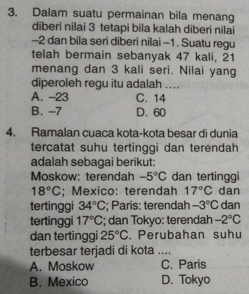 Dalam suatu permainan bila menan
diberi nilai 3 tetapi bila kalah diberi nilai
-2 dan bila seri diberi nilai -1. Suatu regu
telah bermain sebanyak 47 kali, 21
menang dan 3 kali seri. Nilai yang
diperoleh regu itu adalah ....
A. -23 C. 14
B. -7 D. 60
4. Ramalan cuaca kota-kota besar di dunia
tercatat suhu tertinggi dan terendah 
adalah sebagai berikut:
Moskow: terendah -5°C dan tertinggi
18°C; Mexico: terendah 17°C dan
tertinggi 34°C; Paris: terendah -3°C dan
tertinggi 17°C; dan Tokyo: terendah -2°C
dan tertinggi 25°C. Perubahan suhu
terbesar terjadi di kota ....
A. Moskow C. Paris
B. Mexico D. Tokyo